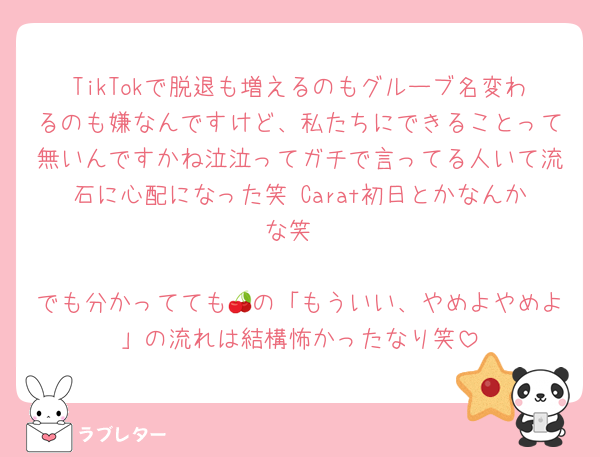 TikTokで脱退も増えるのもグルーブ名変わるのも嫌なんですけど、私たちにできることって無いんですかね泣泣ってガチで言ってる人いて流石に心配になった笑 Carat初日とかなんかな笑

でも分かってても🍒の「もういい、やめよやめよ」の流れは結構怖かったなり笑