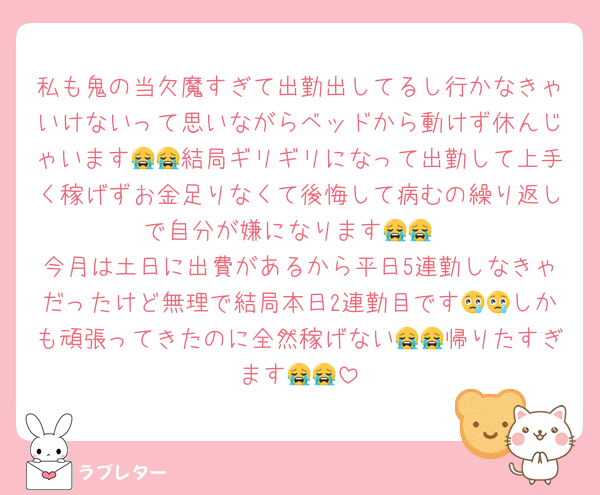 私も鬼の当欠魔すぎて出勤出してるし行かなきゃいけないって思いながらベッドから動けず休んじゃいます😭😭結局ギリギリになって出勤して上手く稼げずお金足りなくて後悔して病むの繰り返しで自分が嫌になります😭😭
今月は土日に出費があるから平日5連勤しなきゃだったけど無理で結局本日2連勤目です😢😢しかも頑張ってきたのに全然稼げない😭😭帰りたすぎます😭😭