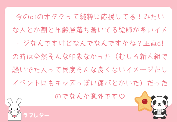 今のciのオタクって純粋に応援してる！みたいな人とか割と年齢層落ち着いてる絵師が多いイメージなんですけどなんでなんですかね？正直d!の時は全然そんな印象なかった（むしろ新人組で騒いでた人って民度そんな良くないイメージだしイベントにもキッズっぽい痛バとかいた）だったのでなんか意外です