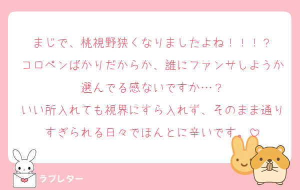 まじで、桃視野狭くなりましたよね！！！？
コロペンばかりだからか、誰にファンサしようか選んでる感ないですか…？
いい所入れても視界にすら入れず、そのまま通りすぎられる日々でほんとに辛いです。