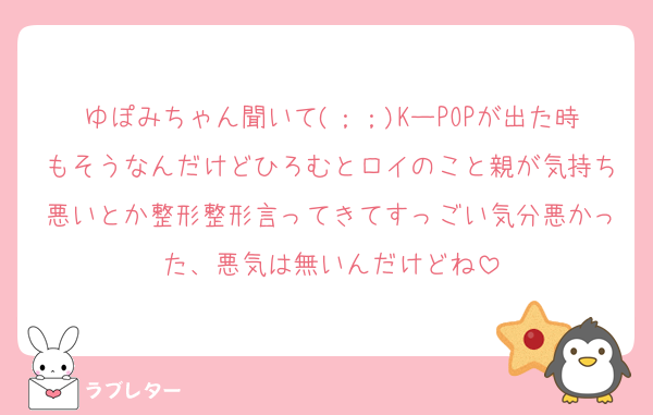 ゆぽみちゃん聞いて(；；)KーPOPが出た時もそうなんだけどひろむとロイのこと親が気持ち悪いとか整形整形言ってきてすっごい気分悪かった、悪気は無いんだけどね