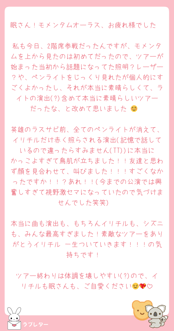 眠さん！モメンタムオーラス、お疲れ様でした🥹♡
私も今日、2階席参戦だったんですが、モメンタムを上から見たのは初めてだったので、ツアーが始まった当初から話題になってた照明？レーザー？や、ペンライトをじっくり見れたが個人的にすごくよかったし、それが本当に素晴らしくて、ライトの演出(?)含めて本当に素晴らしいツアーだったな、と改めて思いました☺️💖

英雄のラスサビ前、全てのペンライトが消えて、イリチルだけ赤く照らされる演出(記憶で話しているので違ったらすみません(TT))に本当にかっこよすぎて鳥肌が立ちました！！友達と思わず顔を見合わせて、叫びました！！！すごくなかったですか！！？あれ！！(今までの公演では興奮しすぎて視野激セマになっていたので気づけませんでした笑笑)

本当に曲も演出も、もちろんイリチルも、シズニも、みんな最高すぎました！素敵なツアーをありがとうイリチル♡一生ついていきます！！！の気持ちです！

ツアー終わりは体調を壊しやすい(?)ので、イリチルも眠さんも、ご自愛ください😌💖