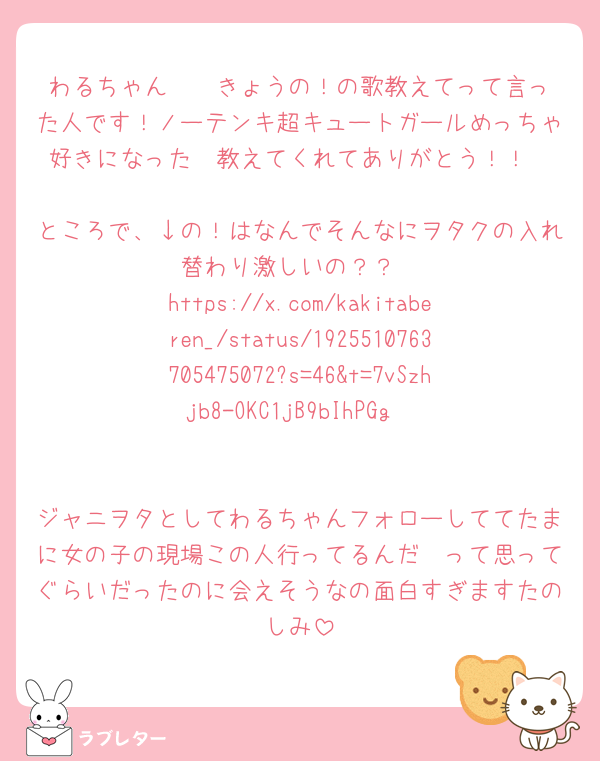 わるちゃん〜❣️きょうの！の歌教えてって言った人です！ノーテンキ超キュートガールめっちゃ好きになった🩷教えてくれてありがとう！！

ところで、↓の！はなんでそんなにヲタクの入れ替わり激しいの？？
https://x.com/kakitaberen_/status/1925510763705475072?s=46&t=7vSzhjb8-OKC1jB9bIhPGg


ジャニヲタとしてわるちゃんフォローしててたまに女の子の現場この人行ってるんだ〜って思ってぐらいだったのに会えそうなの面白すぎますたのしみ