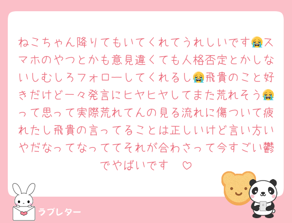 ねこちゃん降りてもいてくれてうれしいです😭スマホのやつとかも意見違くても人格否定とかしないしむしろフォローしてくれるし😭飛貴のこと好きだけど一々発言にヒヤヒヤしてまた荒れそう😭って思って実際荒れてんの見る流れに傷ついて疲れたし飛貴の言ってることは正しいけど言い方いやだなってなっててそれが合わさって今すごい鬱でやばいです🥲
