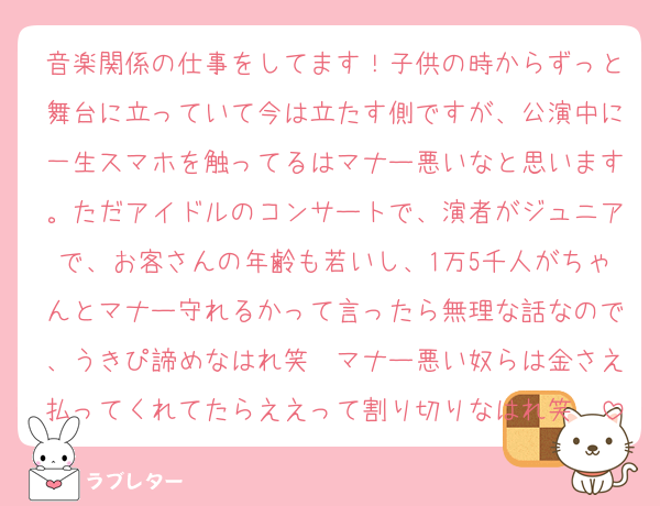 音楽関係の仕事をしてます！子供の時からずっと舞台に立っていて今は立たす側ですが、公演中に一生スマホを触ってるはマナー悪いなと思います。ただアイドルのコンサートで、演者がジュニアで、お客さんの年齢も若いし、1万5千人がちゃんとマナー守れるかって言ったら無理な話なので、うきぴ諦めなはれ笑　マナー悪い奴らは金さえ払ってくれてたらええって割り切りなはれ笑　