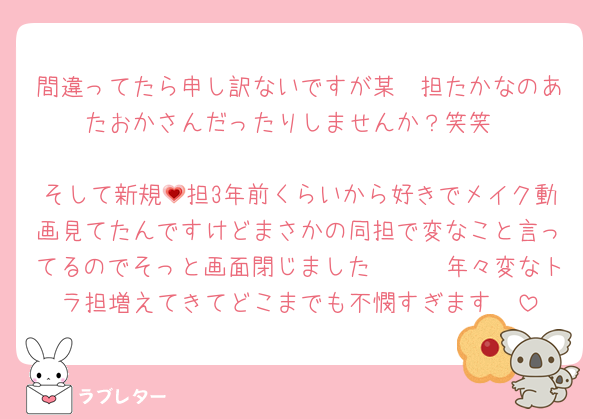 間違ってたら申し訳ないですが某🟢担たかなのあたおかさんだったりしませんか？笑笑

そして新規💗担3年前くらいから好きでメイク動画見てたんですけどまさかの同担で変なこと言ってるのでそっと画面閉じました🥹🥹🥹年々変なトラ担増えてきてどこまでも不憫すぎます🥲