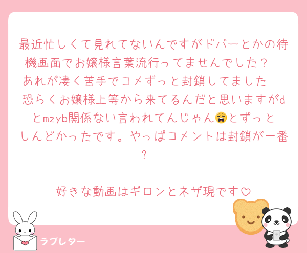 最近忙しくて見れてないんですがドバーとかの待機画面でお嬢様言葉流行ってませんでした？
あれが凄く苦手でコメずっと封鎖してました♡
恐らくお嬢様上等から来てるんだと思いますがdとmzyb関係ない言われてんじゃん😩とずっとしんどかったです。やっぱコメントは封鎖が一番❕

好きな動画はギロンとネザ現です