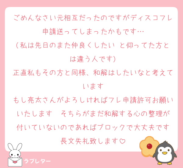 ごめんなさい元相互だったのですがディスコフレ申請送ってしまったかもです…
(私は先日のまた仲良くしたい と仰ってた方とは違う人です)
正直私もその方と同様、和解はしたいなと考えています
もし亮太さんがよろしければフレ申請許可お願いいたします  そちらがまだ和解する心の整理が付いていないのであればブロックで大丈夫です
長文失礼致します