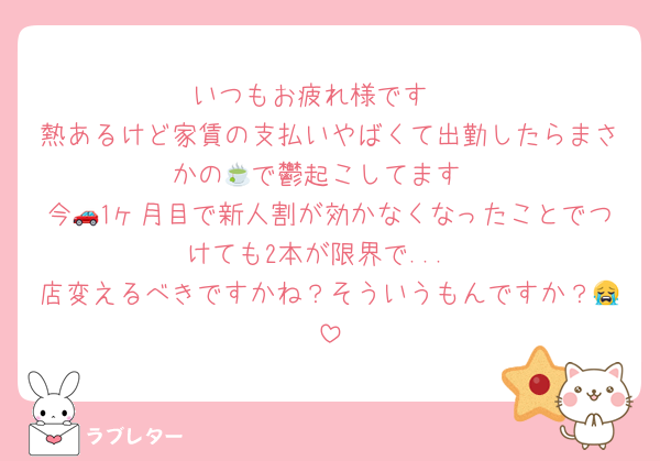 いつもお疲れ様です♡
熱あるけど家賃の支払いやばくて出勤したらまさかの🍵で鬱起こしてます
今🚗1ヶ月目で新人割が効かなくなったことでつけても2本が限界で...
店変えるべきですかね？そういうもんですか？😭
