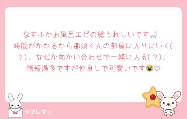なすふかお風呂エピの絵うれしいです🛁
時間がかかるから那須くんの部屋に入りにいく(？)、なぜか向かい合わせで一緒に入る(？)、情報過多ですが仲良しで可愛いです😂