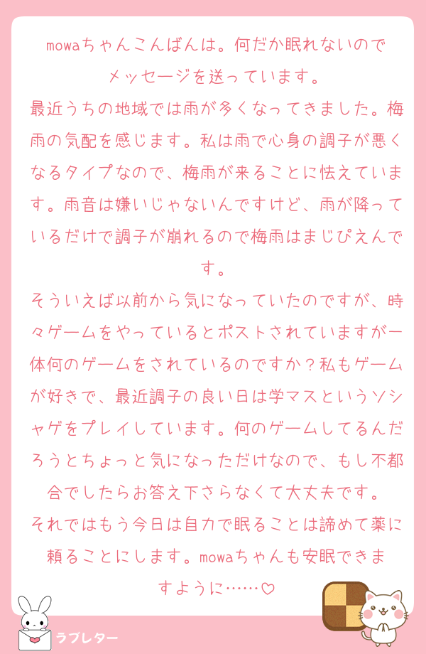 mowaちゃんこんばんは。何だか眠れないのでメッセージを送っています。
最近うちの地域では雨が多くなってきました。梅雨の気配を感じます。私は雨で心身の調子が悪くなるタイプなので、梅雨が来ることに怯えています。雨音は嫌いじゃないんですけど、雨が降っているだけで調子が崩れるので梅雨はまじぴえんです。
そういえば以前から気になっていたのですが、時々ゲームをやっているとポストされていますが一体何のゲームをされているのですか？私もゲームが好きで、最近調子の良い日は学マスというソシャゲをプレイしています。何のゲームしてるんだろうとちょっと気になっただけなので、もし不都合でしたらお答え下さらなくて大丈夫です。
それではもう今日は自力で眠ることは諦めて薬に頼ることにします。mowaちゃんも安眠できますように……
