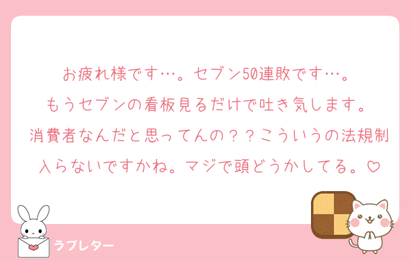 お疲れ様です…。セブン50連敗です…。
もうセブンの看板見るだけで吐き気します。
消費者なんだと思ってんの？？こういうの法規制入らないですかね。マジで頭どうかしてる。