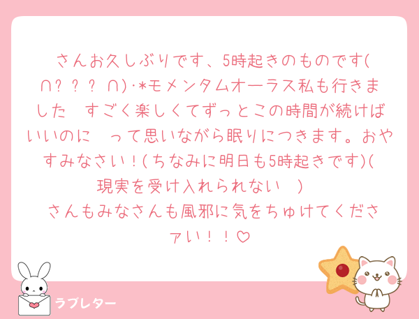 ♥️さんお久しぶりです、5時起きのものです(∩ˊᵕˋ∩)･*モメンタムオーラス私も行きました❤︎すごく楽しくてずっとこの時間が続けばいいのに〜って思いながら眠りにつきます。おやすみなさい！(ちなみに明日も5時起きです)(現実を受け入れられない🥲)
♥️さんもみなさんも風邪に気をちゅけてくださァい！！