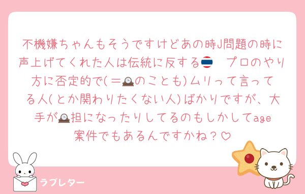 不機嫌ちゃんもそうですけどあの時J問題の時に声上げてくれた人は伝統に反する🇹🇭プロのやり方に否定的で(＝🕰️のことも)ムリって言ってる人(とか関わりたくない人)ばかりですが、大手が🕰️担になったりしてるのもしかしてage案件でもあるんですかね？