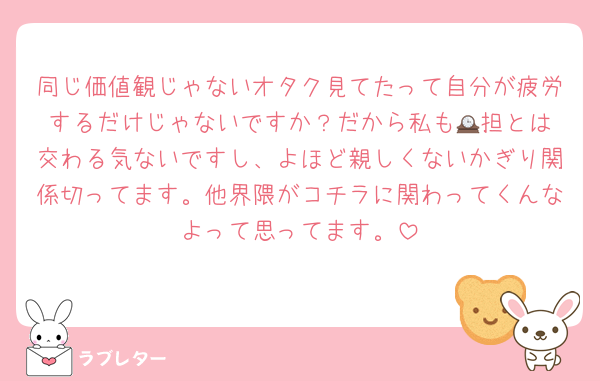 同じ価値観じゃないオタク見てたって自分が疲労するだけじゃないですか？だから私も🕰️担とは交わる気ないですし、よほど親しくないかぎり関係切ってます。他界隈がコチラに関わってくんなよって思ってます。