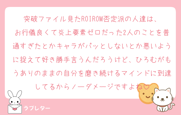 突破ファイル見たROIROM否定派の人達は、お行儀良くて炎上要素ゼロだった2人のことを普通すぎたとかキャラがパッとしないとか悪いように捉えて好き勝手言うんだろうけど、ひろむがもうありのままの自分を磨き続けるマインドに到達してるからノーダメージですよね