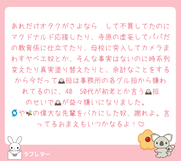 あれだけオタクがさよなら〜して不買してたのにマクドナルド応援したり、寺原の虚妄してパパだの教育係に仕立てたり、母校に突入してカメラまわすヤベエ奴とか、そんな事実はないのに時系列変えたり真実塗り替えたりと、余計なことをするから今だって🕰️担は事務所の各グル担から嫌われてるのに、40〜50代が初老とか言う🕰️担のせいで🕰️が益々嫌いになりました。
🌀や🐝の偉大な先輩をバカにした奴、謝れよ。言ってるおまえもいつかなるよ！