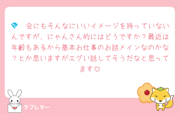 💎🩷会にもそんなにいいイメージを持っていないんですが、にゃんさん的にはどうですか？最近は年齢もあるから基本お仕事のお話メインなのかな？とか思いますがエグい話してそうだなと思ってます