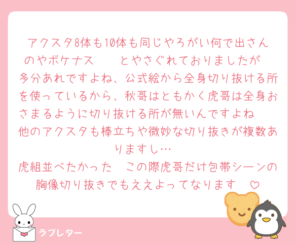 アクスタ8体も10体も同じやろがい何で出さんのやボケナス〜〜とやさぐれておりましたが
多分あれですよね、公式絵から全身切り抜ける所を使っているから、秋哥はともかく虎哥は全身おさまるように切り抜ける所が無いんですよね🥲
他のアクスタも棒立ちや微妙な切り抜きが複数ありますし…
虎組並べたかった〜この際虎哥だけ包帯シーンの胸像切り抜きでもええよってなります🥲