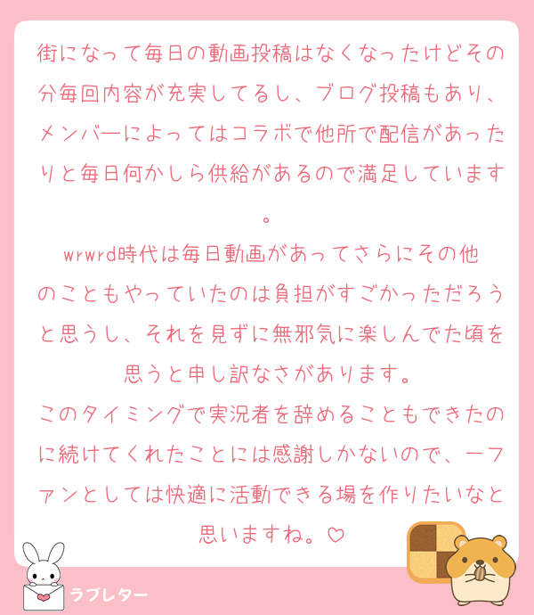 街になって毎日の動画投稿はなくなったけどその分毎回内容が充実してるし、ブログ投稿もあり、メンバーによってはコラボで他所で配信があったりと毎日何かしら供給があるので満足しています。
wrwrd時代は毎日動画があってさらにその他のこともやっていたのは負担がすごかっただろうと思うし、それを見ずに無邪気に楽しんでた頃を思うと申し訳なさがあります。
このタイミングで実況者を辞めることもできたのに続けてくれたことには感謝しかないので、一ファンとしては快適に活動できる場を作りたいなと思いますね。