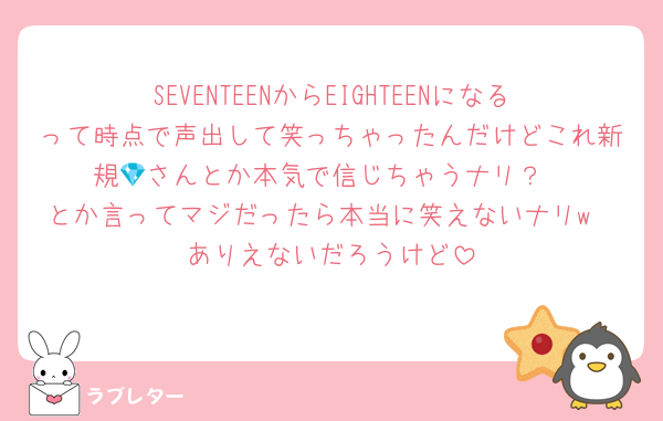 SEVENTEENからEIGHTEENになるって時点で声出して笑っちゃったんだけどこれ新規💎さんとか本気で信じちゃうナリ？
とか言ってマジだったら本当に笑えないナリw
ありえないだろうけど