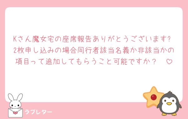Kさん魔女宅の座席報告ありがとうございます✨2枚申し込みの場合同行者該当名義か非該当かの項目って追加してもらうこと可能ですか？🥲