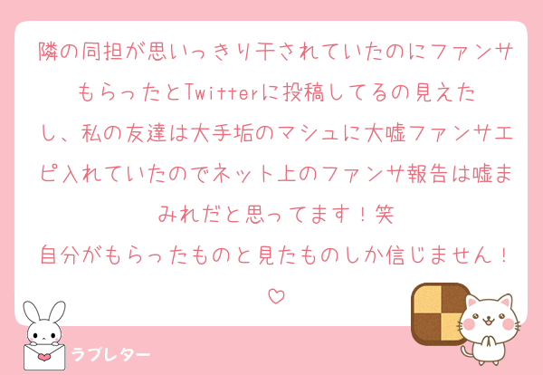 隣の同担が思いっきり干されていたのにファンサもらったとTwitterに投稿してるの見えたし、私の友達は大手垢のマシュに大嘘ファンサエピ入れていたのでネット上のファンサ報告は嘘まみれだと思ってます！笑
自分がもらったものと見たものしか信じません！