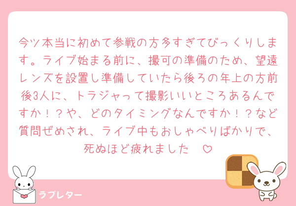 今ツ本当に初めて参戦の方多すぎてびっくりします。ライブ始まる前に、撮可の準備のため、望遠レンズを設置し準備していたら後ろの年上の方前後3人に、トラジャって撮影いいところあるんですか！？や、どのタイミングなんですか！？など質問ぜめされ、ライブ中もおしゃべりばかりで、死ぬほど疲れました🥱