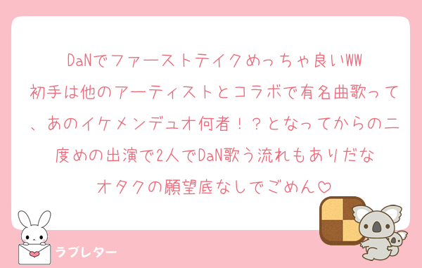 DaNでファーストテイクめっちゃ良いWW
初手は他のアーティストとコラボで有名曲歌って、あのイケメンデュオ何者！？となってからの二度めの出演で2人でDaN歌う流れもありだな
オタクの願望底なしでごめん