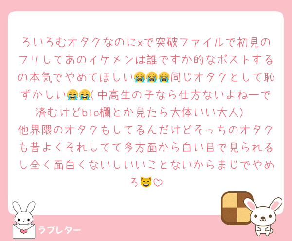 ろいろむオタクなのにxで突破ファイルで初見のフリしてあのイケメンは誰ですか的なポストするの本気でやめてほしい😭😭😭同じオタクとして恥ずかしい😭😭(中高生の子なら仕方ないよねーで済むけどbio欄とか見たら大体いい大人)
他界隈のオタクもしてるんだけどそっちのオタクも昔よくそれしてて多方面から白い目で見られるし全く面白くないしいいことないからまじでやめろ😸