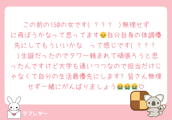 この前の150の女です( ߹꒳߹ )無理せずに飛ぼうかなって思ってます😔自分自身の体調優先にしてもういいかな〜って感じです( ߹꒳߹ )生誕だったのでタワー頼まれて頑張ろうと思ったんですけど大学も通いつつなので担当だけじゃなくて自分の生活最優先にします❕皆さん無理せず一緒にがんばりましょう😭😭😭