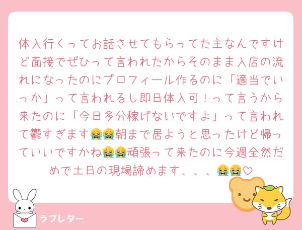 体入行くってお話させてもらってた主なんですけど面接でぜひって言われたからそのまま入店の流れになったのにプロフィール作るのに「適当でいっか」って言われるし即日体入可！って言うから来たのに「今日多分稼げないですよ」って言われて鬱すぎます😭😭朝まで居ようと思ったけど帰っていいですかね😭😭頑張って来たのに今週全然だめで土日の現場諦めます、、、😭😭