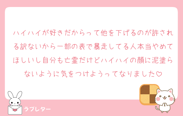 ハイハイが好きだからって他を下げるのが許される訳ないから一部の表で暴走してる人本当やめてほしいし自分も亡霊だけどハイハイの顔に泥塗らないように気をつけようってなりました