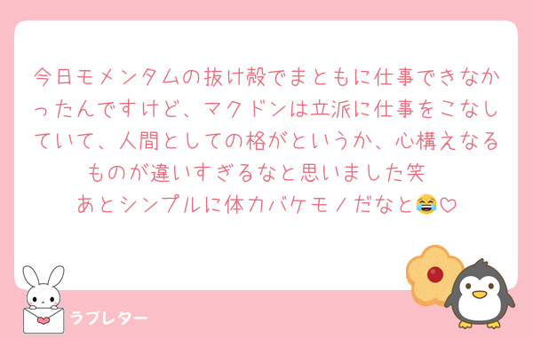 今日モメンタムの抜け殻でまともに仕事できなかったんですけど、マクドンは立派に仕事をこなしていて、人間としての格がというか、心構えなるものが違いすぎるなと思いました笑
あとシンプルに体力バケモノだなと😂