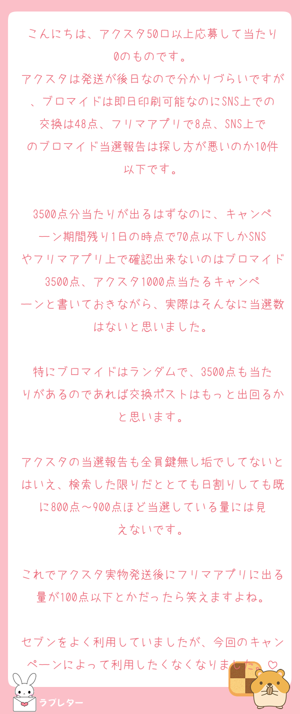 こんにちは、アクスタ50口以上応募して当たり0のものです。
アクスタは発送が後日なので分かりづらいですが、ブロマイドは即日印刷可能なのにSNS上での交換は48点、フリマアプリで8点、SNS上でのブロマイド当選報告は探し方が悪いのか10件以下です。

3500点分当たりが出るはずなのに、キャンペーン期間残り1日の時点で70点以下しかSNSやフリマアプリ上で確認出来ないのはブロマイド3500点、アクスタ1000点当たるキャンペーンと書いておきながら、実際はそんなに当選数はないと思いました。

特にブロマイドはランダムで、3500点も当たりがあるのであれば交換ポストはもっと出回るかと思います。

アクスタの当選報告も全員鍵無し垢でしてないとはいえ、検索した限りだととても日割りしても既に800点～900点ほど当選している量には見えないです。

これでアクスタ実物発送後にフリマアプリに出る量が100点以下とかだったら笑えますよね。

セブンをよく利用していましたが、今回のキャンペーンによって利用したくなくなりました。