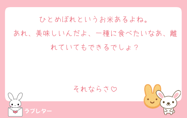 ひとめぼれというお米あるよね。
あれ、美味しいんだよ、一種に食べたいなあ、離れていてもできるでしょ？


それならさ