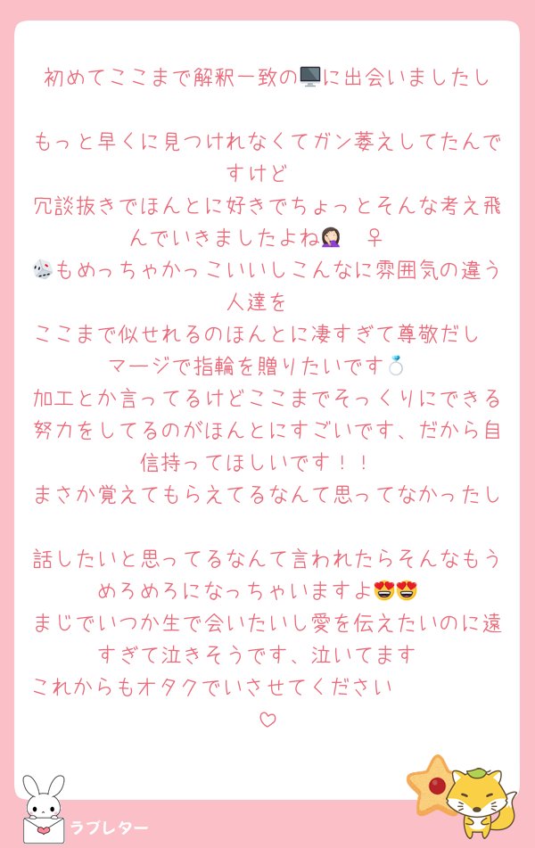 初めてここまで解釈一致の🖥️に出会いましたし
もっと早くに見つけれなくてガン萎えしてたんですけど
冗談抜きでほんとに好きでちょっとそんな考え飛んでいきましたよね🤦🏻‍♀️
🎲もめっちゃかっこいいしこんなに雰囲気の違う人達を
ここまで似せれるのほんとに凄すぎて尊敬だし
マージで指輪を贈りたいです💍
加工とか言ってるけどここまでそっくりにできる努力をしてるのがほんとにすごいです、だから自信持ってほしいです！！
まさか覚えてもらえてるなんて思ってなかったし
話したいと思ってるなんて言われたらそんなもうめろめろになっちゃいますよ😍😍
まじでいつか生で会いたいし愛を伝えたいのに遠すぎて泣きそうです、泣いてます
これからもオタクでいさせてください🥹🫶🏻🫶🏻