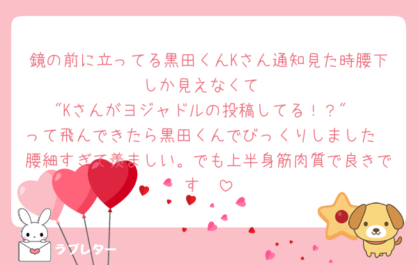 鏡の前に立ってる黒田くんKさん通知見た時腰下しか見えなくて
"Kさんがヨジャドルの投稿してる！？"
って飛んできたら黒田くんでびっくりしました
腰細すぎて羨ましい。でも上半身筋肉質で良きです🥹