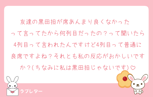 友達の黒田担が席あんまり良くなかった〜
って言ってたから何列目だったの？って聞いたら4列目って言われたんですけど4列目って普通に良席ですよね？それとも私の反応がおかしいですか？(ちなみに私は黒田担じゃないです)