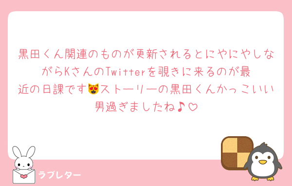 黒田くん関連のものが更新されるとにやにやしながらKさんのTwitterを覗きに来るのが最近の日課です😻ストーリーの黒田くんかっこいい男過ぎましたね♪