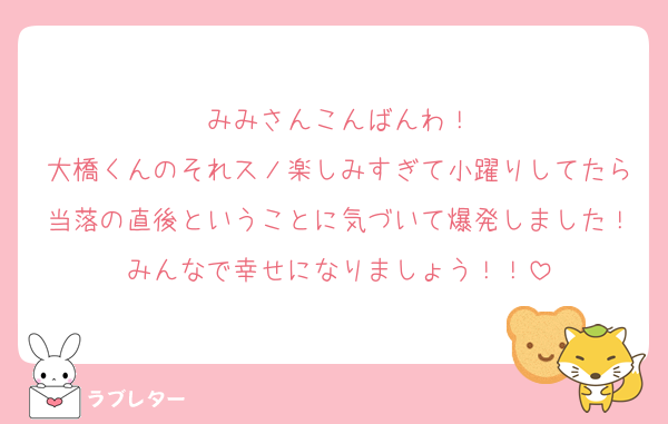 みみさんこんばんわ！
大橋くんのそれスノ楽しみすぎて小躍りしてたら当落の直後ということに気づいて爆発しました！みんなで幸せになりましょう！！
