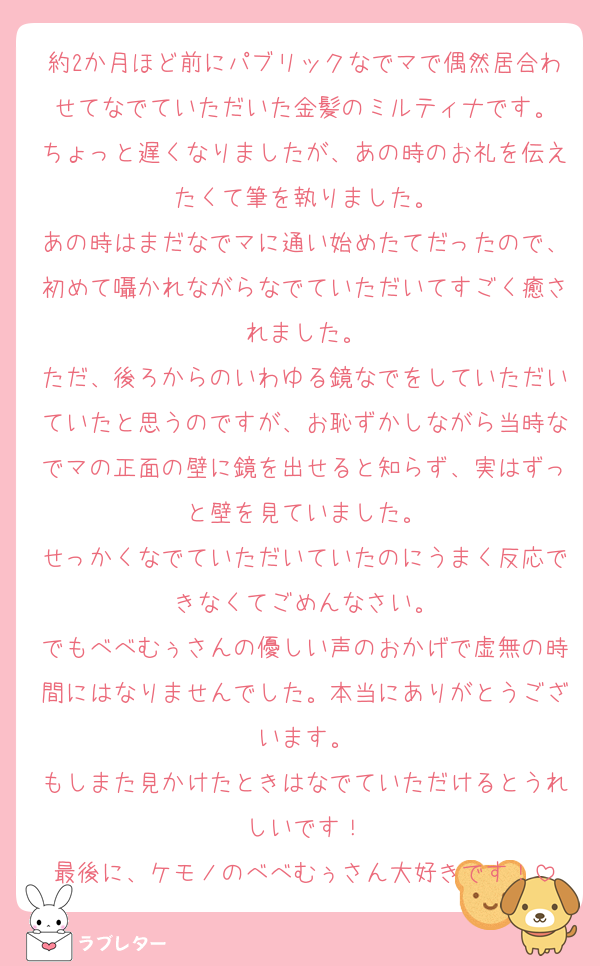 約2か月ほど前にパブリックなでマで偶然居合わせてなでていただいた金髪のミルティナです。
ちょっと遅くなりましたが、あの時のお礼を伝えたくて筆を執りました。
あの時はまだなでマに通い始めたてだったので、初めて囁かれながらなでていただいてすごく癒されました。
ただ、後ろからのいわゆる鏡なでをしていただいていたと思うのですが、お恥ずかしながら当時なでマの正面の壁に鏡を出せると知らず、実はずっと壁を見ていました。
せっかくなでていただいていたのにうまく反応できなくてごめんなさい。
でもべべむぅさんの優しい声のおかげで虚無の時間にはなりませんでした。本当にありがとうございます。
もしまた見かけたときはなでていただけるとうれしいです！
最後に、ケモノのべべむぅさん大好きです！