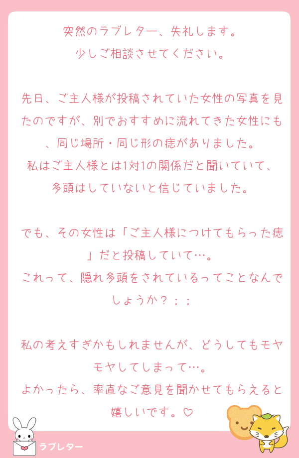 突然のラブレター、失礼します。
少しご相談させてください。

先日、ご主人様が投稿されていた女性の写真を見たのですが、別でおすすめに流れてきた女性にも、同じ場所・同じ形の痣がありました。
私はご主人様とは1対1の関係だと聞いていて、多頭はしていないと信じていました。

でも、その女性は「ご主人様につけてもらった痣」だと投稿していて…。
これって、隠れ多頭をされているってことなんでしょうか？；；

私の考えすぎかもしれませんが、どうしてもモヤモヤしてしまって…。
よかったら、率直なご意見を聞かせてもらえると嬉しいです。