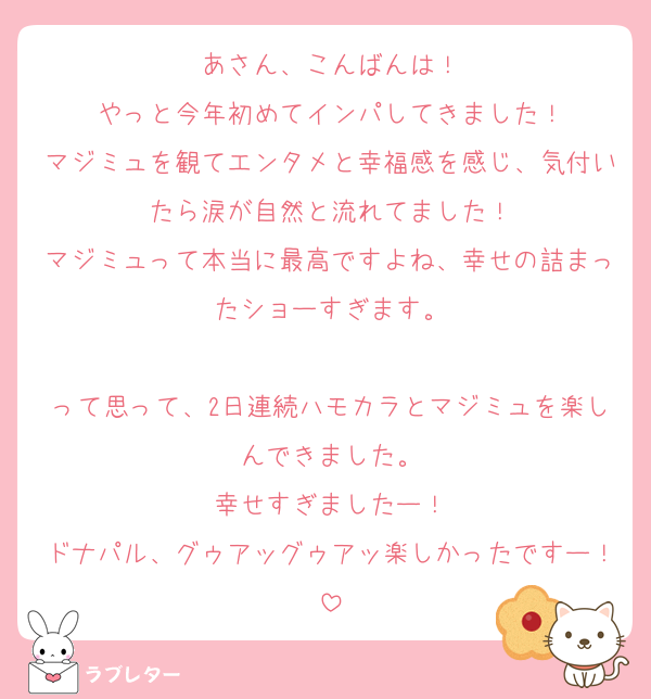 あさん、こんばんは！
やっと今年初めてインパしてきました！
マジミュを観てエンタメと幸福感を感じ、気付いたら涙が自然と流れてました！
マジミュって本当に最高ですよね、幸せの詰まったショーすぎます。

って思って、2日連続ハモカラとマジミュを楽しんできました。
幸せすぎましたー！
ドナパル、グゥアッグゥアッ楽しかったですー！