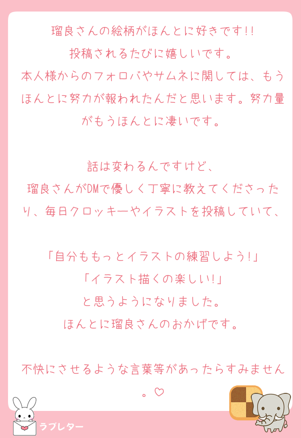 瑠良さんの絵柄がほんとに好きです!!
投稿されるたびに嬉しいです。
本人様からのフォロバやサムネに関しては、もうほんとに努力が報われたんだと思います。努力量がもうほんとに凄いです。

話は変わるんですけど、
瑠良さんがDMで優しく丁寧に教えてくださったり、毎日クロッキーやイラストを投稿していて、
「自分ももっとイラストの練習しよう!」
「イラスト描くの楽しい!」
と思うようになりました。
ほんとに瑠良さんのおかげです。

不快にさせるような言葉等があったらすみません。