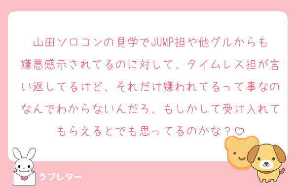 山田ソロコンの見学でJUMP担や他グルからも嫌悪感示されてるのに対して、タイムレス担が言い返してるけど、それだけ嫌われてるって事なのなんでわからないんだろ、もしかして受け入れてもらえるとでも思ってるのかな？