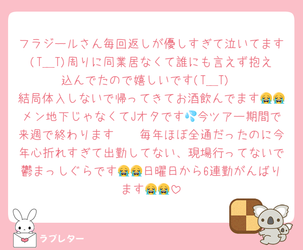 フラジールさん毎回返しが優しすぎて泣いてます(T＿T)周りに同業居なくて誰にも言えず抱え込んでたので嬉しいです(T＿T)
結局体入しないで帰ってきてお酒飲んでます😭😭メン地下じゃなくてJオタです💦今ツアー期間で来週で終わります🥺🥺毎年ほぼ全通だったのに今年心折れすぎて出勤してない、現場行ってないで鬱まっしぐらです😭😭日曜日から6連勤がんばります😭😭