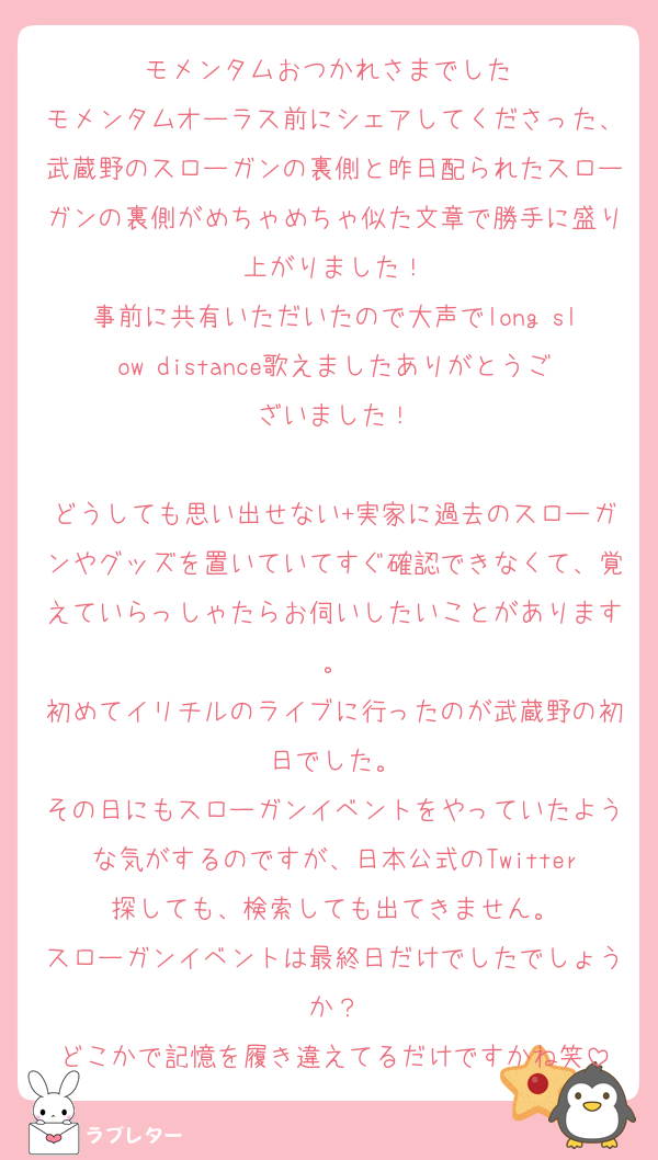 モメンタムおつかれさまでした♡
モメンタムオーラス前にシェアしてくださった、武蔵野のスローガンの裏側と昨日配られたスローガンの裏側がめちゃめちゃ似た文章で勝手に盛り上がりました！
事前に共有いただいたので大声でlong slow distance歌えましたありがとうございました！

どうしても思い出せない+実家に過去のスローガンやグッズを置いていてすぐ確認できなくて、覚えていらっしゃたらお伺いしたいことがあります。
初めてイリチルのライブに行ったのが武蔵野の初日でした。
その日にもスローガンイベントをやっていたような気がするのですが、日本公式のTwitter探しても、検索しても出てきません。
スローガンイベントは最終日だけでしたでしょうか？
どこかで記憶を履き違えてるだけですかね笑