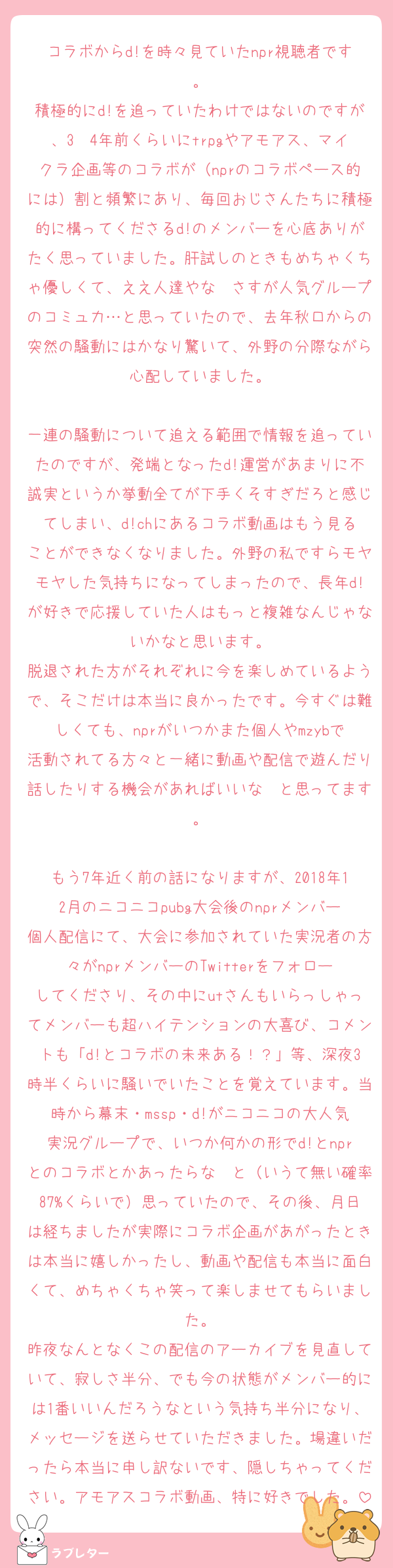 コラボからd!を時々見ていたnpr視聴者です。
積極的にd!を追っていたわけではないのですが、3〜4年前くらいにtrpgやアモアス、マイクラ企画等のコラボが（nprのコラボペース的には）割と頻繁にあり、毎回おじさんたちに積極的に構ってくださるd!のメンバーを心底ありがたく思っていました。肝試しのときもめちゃくちゃ優しくて、ええ人達やな〜さすが人気グループのコミュ力…と思っていたので、去年秋口からの突然の騒動にはかなり驚いて、外野の分際ながら心配していました。

一連の騒動について追える範囲で情報を追っていたのですが、発端となったd!運営があまりに不誠実というか挙動全てが下手くそすぎだろと感じてしまい、d!chにあるコラボ動画はもう見ることができなくなりました。外野の私ですらモヤモヤした気持ちになってしまったので、長年d!が好きで応援していた人はもっと複雑なんじゃないかなと思います。
脱退された方がそれぞれに今を楽しめているようで、そこだけは本当に良かったです。今すぐは難しくても、nprがいつかまた個人やmzybで活動されてる方々と一緒に動画や配信で遊んだり話したりする機会があればいいな〜と思ってます。

もう7年近く前の話になりますが、2018年12月のニコニコpubg大会後のnprメンバー個人配信にて、大会に参加されていた実況者の方々がnprメンバーのTwitterをフォローしてくださり、その中にutさんもいらっしゃってメンバーも超ハイテンションの大喜び、コメントも「d!とコラボの未来ある！？」等、深夜3時半くらいに騒いでいたことを覚えています。当時から幕末・mssp・d!がニコニコの大人気実況グループで、いつか何かの形でd!とnprとのコラボとかあったらな〜と（いうて無い確率87%くらいで）思っていたので、その後、月日は経ちましたが実際にコラボ企画があがったときは本当に嬉しかったし、動画や配信も本当に面白くて、めちゃくちゃ笑って楽しませてもらいました。
昨夜なんとなくこの配信のアーカイブを見直していて、寂しさ半分、でも今の状態がメンバー的には1番いいんだろうなという気持ち半分になり、メッセージを送らせていただきました。場違いだったら本当に申し訳ないです、隠しちゃってください。アモアスコラボ動画、特に好きでした。