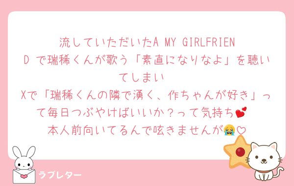 流していただいたA MY GIRLFRIEND で瑞稀くんが歌う「素直になりなよ」を聴いてしまい
Xで「瑞稀くんの隣で湧く、作ちゃんが好き」って毎日つぶやけばいいか？って気持ち💕
本人前向いてるんで呟きませんが😭
